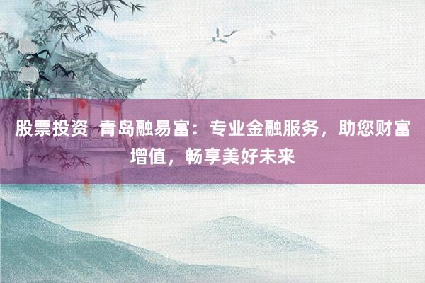 股票投资  青岛融易富：专业金融服务，助您财富增值，畅享美好未来