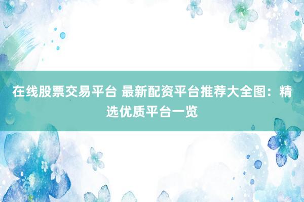 在线股票交易平台 最新配资平台推荐大全图：精选优质平台一览