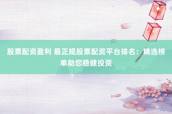 股票配资盈利 最正规股票配资平台排名：精选榜单助您稳健投资