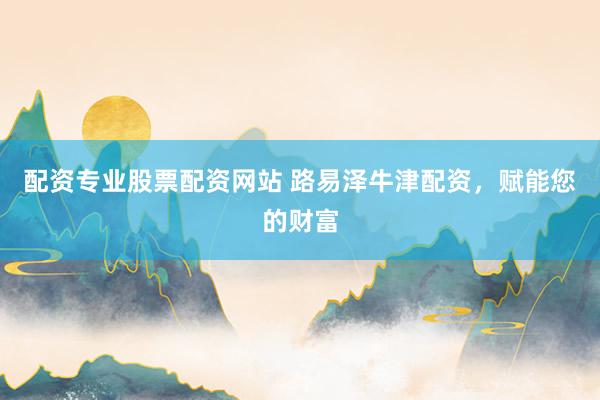 配资专业股票配资网站 路易泽牛津配资，赋能您的财富