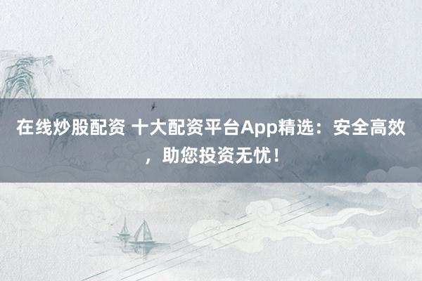 在线炒股配资 十大配资平台App精选：安全高效，助您投资无忧！