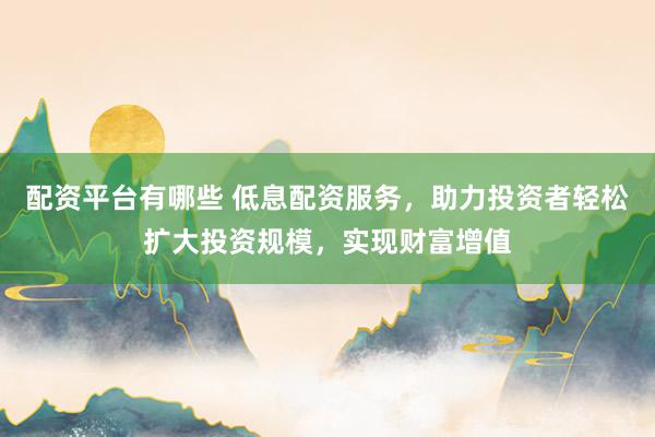 配资平台有哪些 低息配资服务，助力投资者轻松扩大投资规模，实现财富增值