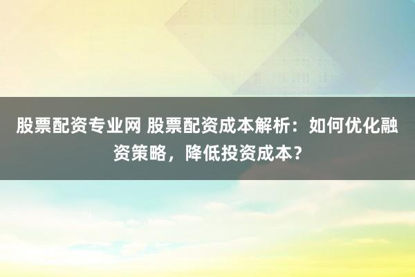 股票配资专业网 股票配资成本解析：如何优化融资策略，降低投资成本？
