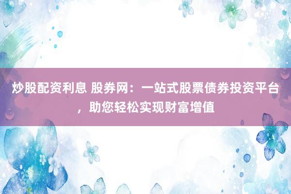 炒股配资利息 股券网：一站式股票债券投资平台，助您轻松实现财富增值