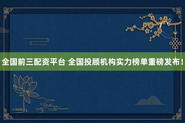 全国前三配资平台 全国投顾机构实力榜单重磅发布！