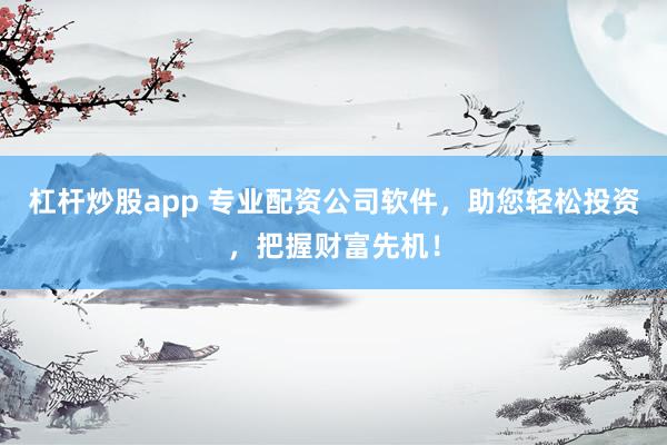 杠杆炒股app 专业配资公司软件，助您轻松投资，把握财富先机！