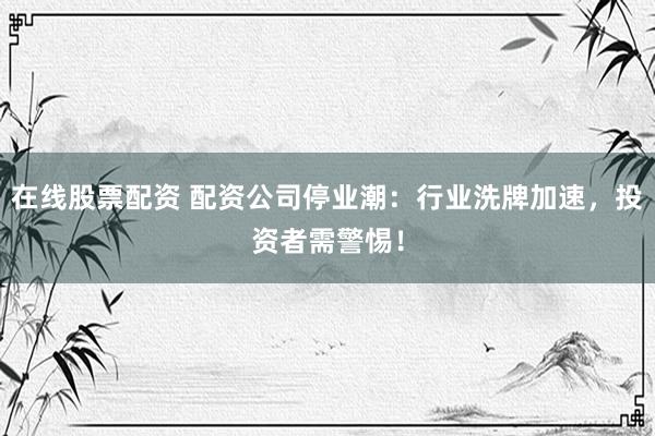 在线股票配资 配资公司停业潮:行业洗牌加速,投资者需警惕!