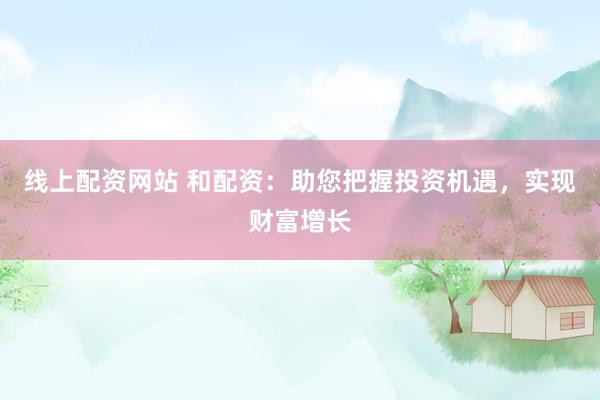 线上配资网站 和配资：助您把握投资机遇，实现财富增长