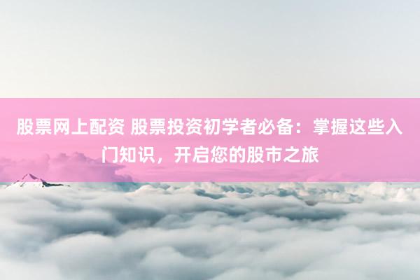 股票网上配资 股票投资初学者必备：掌握这些入门知识，开启您的股市之旅